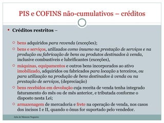 Créditos restritos  –  bens  adquiridos  para revenda  (exceções); bens e serviços ,  utilizados como insumo na prestação de serviços e na produção ou fabricação de bens ou produtos destinados à venda , inclusive combustíveis e lubrificantes (exceções), máquinas, equipamentos  e outros bens incorporados ao ativo  imobilizado , adquiridos ou fabricados  para locação  a terceiros,  ou para utilização na produção de bens destinados à venda ou na prestação de serviços , (depreciação) bens recebidos em devolução  cuja receita de venda tenha integrado faturamento do mês ou de mês anterior, e tributada conforme o disposto nesta Lei; armazenagem  de mercadoria e  frete  na operação de venda, nos casos dos incisos I e II, quando o ônus for suportado pelo vendedor. PIS e COFINS não-cumulativos – créditos Julia de Menezes Nogueira 