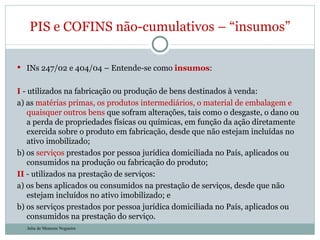 INs 247/02 e 404/04 – Entende-se como  insumos : I  - utilizados na fabricação ou produção de bens destinados à venda:  a) as  matérias primas, os produtos intermediários, o material de embalagem e quaisquer outros bens  que sofram alterações, tais como o desgaste, o dano ou a perda de propriedades físicas ou químicas, em função da ação diretamente exercida sobre o produto em fabricação, desde que não estejam incluídas no ativo imobilizado;  b) os  serviços  prestados por pessoa jurídica domiciliada no País, aplicados ou consumidos na produção ou fabricação do produto;  II  - utilizados na prestação de serviços:  a) os bens aplicados ou consumidos na prestação de serviços, desde que não estejam incluídos no ativo imobilizado; e  b) os serviços prestados por pessoa jurídica domiciliada no País, aplicados ou consumidos na prestação do serviço.  PIS e COFINS não-cumulativos – “insumos” Julia de Menezes Nogueira 