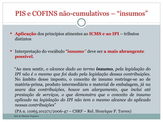 Aplicação  dos princípios atinentes ao  ICMS e ao IPI  – tributos distintos Interpretação do vocábulo “ insumo ”  deve ser  a mais abrangente possível . “ Ao meu sentir , o alcance dado ao termo  insumo , pela legislação do IPI não é o mesmo que foi dado pela legislação dessas contribuições . No âmbito desse imposto, o conceito de insumo restringe-se ao de matéria-prima, produto intermediário e material de embalagem,  já na seara das contribuições, houve um alargamento, que inclui até prestação de serviços, o que demonstra que o conceito de insumo aplicado na legislação do IPI não tem o mesmo alcance do aplicado nessas contribuições ”  (PA n. 11065.101271/2006-47 – CSRF – Rel. Henrique P. Torres) PIS e COFINS não-cumulativos – “insumos” Julia de Menezes Nogueira 