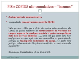 Jurisprudência administrativa Interpretação  excessivamente restrita (RFB) “ Não geram crédito para efeito do regime não-cumulativo da Cofins, os gastos relativos ao  rastreamento de veículos de cargas, seguros de qualquer espécie e gastos com pedágio pelo uso de vias públicas  (...), uma vez que esses itens não configuram serviços aplicados ou consumidos na prestação de serviços de  transporte rodoviário de carga , e o gasto com pedágio pelo uso da via é legalmente atribuído ao contratante do transporte ”  (Solução de Divergência n. 18, de 20/05/08). PIS e COFINS não-cumulativos – “insumos” Julia de Menezes Nogueira 