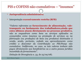 Jurisprudência administrativa Interpretação  excessivamente restrita (RFB) “ Valores referentes ao  fornecimento de alimentação, vale-transporte ou fardamento dos trabalhadores,ainda que estes últimos atuem diretamente no processo produtivo , não se enquadram como bens ou serviços aplicados ou consumidos como insumos na prestação de serviços ou na fabricação (ou produção) de bens (ou produtos) destinados à venda, sendo, portanto, vedado seu aproveitamento como crédito a descontar da Contribuição ao PIS/Pasep não cumulativa. Indiferente, no caso, se tais valores tenham sido pagos diretamente aos beneficiários ou a outra pessoa jurídica incumbida do fornecimento ”. (Solução de Divergência n. 33, de 25/09/08). PIS e COFINS não-cumulativos – “insumos” Julia de Menezes Nogueira 