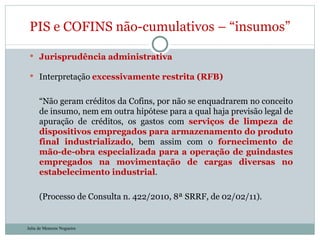 Jurisprudência administrativa Interpretação  excessivamente restrita (RFB) “ Não geram créditos da Cofins, por não se enquadrarem no conceito de insumo, nem em outra hipótese para a qual haja previsão legal de apuração de créditos, os gastos com  serviços de limpeza de dispositivos empregados para armazenamento do produto final industrializado , bem assim com o  fornecimento de mão-de-obra especializada para a operação de guindastes empregados na movimentação de cargas diversas no estabelecimento industrial . (Processo de Consulta n. 422/2010, 8ª SRRF, de 02/02/11). PIS e COFINS não-cumulativos – “insumos” Julia de Menezes Nogueira 