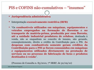 Jurisprudência administrativa Interpretação  excessivamente restritiva (RFB) “ Os  combustíveis utilizados em máquinas, equipamentos e veículos empregados na formação de florestas e no transporte de matéria-prima, produzida por essa floresta, até a unidade industrial produtora de celulose , destinada à venda, não se enquadram no conceito de insumo, não gerando, conseqüentemente, direito a crédito da Contribuição para o PIS.  As despesas com combustíveis somente geram créditos da Contribuição para o PIS se forem consumidos em máquinas e equipamentos utilizados diretamente na prestação de serviços ou no processo de fabricação de bens e produtos destinados à venda ”. (Processo de Consulta n. 83/2010, 7ª SRRF, de 30/09/10) PIS e COFINS não-cumulativos – “insumos” Julia de Menezes Nogueira 