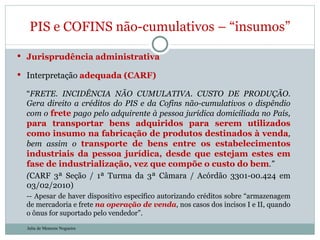 Jurisprudência administrativa Interpretação  adequada (CARF) “ FRETE. INCIDÊNCIA NÃO CUMULATIVA. CUSTO DE PRODUÇÃO. Gera direito a créditos do PIS e da Cofins não-cumulativos o dispêndio com o  frete  pago pelo adquirente à pessoa jurídica domiciliada no País,  para transportar bens adquiridos para serem utilizados como insumo na fabricação de produtos destinados à venda , bem assim o  transporte de bens entre os estabelecimentos industriais da pessoa jurídica, desde que estejam estes em fase de industrialização, vez que compõe o custo do bem .” ( CARF 3ª Seção / 1ª Turma da 3ª Câmara / Acórdão 3301-00.424 em 03/02/2010) -- Apesar de haver dispositivo específico autorizando créditos sobre “armazenagem de mercadoria e frete  na operação de venda , nos casos dos incisos I e II, quando o ônus for suportado pelo vendedor”. PIS e COFINS não-cumulativos – “insumos” Julia de Menezes Nogueira 