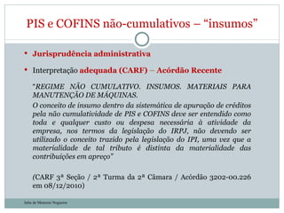 Jurisprudência administrativa Interpretação  adequada (CARF)  –  Acórdão Recente “ REGIME NÃO CUMULATIVO. INSUMOS. MATERIAIS PARA MANUTENÇÃO DE MÁQUINAS. O conceito de insumo dentro da sistemática de apuração de créditos pela não cumulatividade de PIS e COFINS deve ser entendido como toda e qualquer custo ou despesa necessária à atividade da empresa, nos termos da legislação do IRPJ, não devendo ser utilizado o conceito trazido pela legislação do IPI, uma vez que a materialidade de tal tributo é distinta da materialidade das contribuições em apreço” ( CARF 3ª Seção / 2ª Turma da 2ª Câmara / Acórdão 3202-00.226 em 08/12/2010) PIS e COFINS não-cumulativos – “insumos” Julia de Menezes Nogueira 