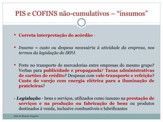 Correta interpretação do acórdão  -  Insumo = custo ou despesa necessária à atividade da empresa, nos termos da legislação do IRPJ. Frete no transporte de mercadorias entre empresas do mesmo grupo? Verbas para  publicidade e propaganda ?  Taxas administrativas de cartões de crédito ? Despesas com  vale-transporte e refeição ?  Custo do varejo com energia elétrica para a iluminação de prateleiras ? -  Legislação  -  bens e serviços, utilizados como insumo na  prestação de serviços e na produção ou fabricação de bens  ou produtos destinados à venda, inclusive combustíveis e lubrificantes PIS e COFINS não-cumulativos – “insumos” Julia de Menezes Nogueira 