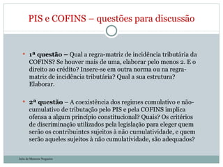 1ª questão –  Qual a regra-matriz de incidência tributária da COFINS? Se houver mais de uma, elaborar pelo menos 2. E o direito ao crédito? Insere-se em outra norma ou na regra-matriz de incidência tributária? Qual a sua estrutura? Elaborar. 2ª questão  – A coexistência dos regimes cumulativo e não-cumulativo de tributação pelo PIS e pela COFINS implica ofensa a algum princípio constitucional? Quais? Os critérios de discriminação utilizados pela legislação para eleger quem serão os contribuintes sujeitos à não cumulatividade, e quem serão aqueles sujeitos à não cumulatividade, são adequados? PIS e COFINS – questões para discussão Julia de Menezes Nogueira 