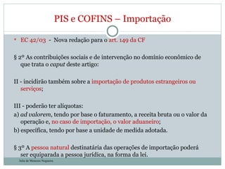 EC 42/03  -  Nova redação para o  art. 149 da CF § 2º As contribuições sociais e de intervenção no domínio econômico de que trata o  caput  deste artigo: II - incidirão também sobre a  importação de produtos estrangeiros ou serviços ; III - poderão ter alíquotas: a)  ad valorem , tendo por base o faturamento, a receita bruta ou o valor da operação e,  no caso de importação, o valor aduaneiro ;  b) específica, tendo por base a unidade de medida adotada.  § 3º A  pessoa natural  destinatária das operações de importação poderá ser equiparada a pessoa jurídica, na forma da lei. PIS e COFINS – Importação Julia de Menezes Nogueira 