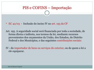 EC 42/03  -  Inclusão do inciso IV no  art. 195 da CF Art. 195. A seguridade social será financiada por toda a sociedade, de forma direta e indireta, nos termos da lei, mediante recursos provenientes dos orçamentos da União, dos Estados, do Distrito Federal e dos Municípios, e das seguintes  contribuições sociais :  IV - do  importador de bens ou serviços do exterior , ou de quem a lei a ele equiparar. PIS e COFINS – Importação Julia de Menezes Nogueira 