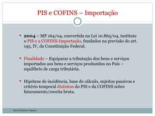 2004  – MP 164/04, convertida na Lei 10.865/04, instituiu o  PIS e a COFINS-Importação , fundados na previsão do art. 195, IV, da Constituição Federal. Finalidade  – Equiparar a tributação dos bens e serviços importados aos bens e serviços produzidos no País – equilíbrio de carga tributária. Hipótese de incidência, base de cálculo, sujeitos passivos e critério temporal  distintos  do PIS e da COFINS sobre faturamento/receita bruta.  PIS e COFINS – Importação Julia de Menezes Nogueira 