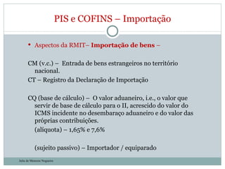 Aspectos da RMIT–  Importação de bens  – CM (v.c.) –  Entrada de bens estrangeiros no território nacional.  CT – Registro da Declaração de Importação CQ (base de cálculo) –  O valor aduaneiro, i.e., o valor que servir de base de cálculo para o II, acrescido do valor do ICMS incidente no desembaraço aduaneiro e do valor das próprias contribuições. (alíquota) – 1,65% e 7,6% (sujeito passivo) – Importador / equiparado PIS e COFINS – Importação Julia de Menezes Nogueira 