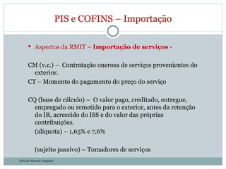 Aspectos da RMIT –  Importação de serviços  -  CM (v.c.) –  Contratação onerosa de serviços provenientes do exterior.  CT – Momento do pagamento do preço do serviço CQ (base de cálculo) –  O valor pago, creditado, entregue, empregado ou remetido para o exterior, antes da retenção do IR, acrescido do ISS e do valor das próprias contribuições. (alíquota) – 1,65% e 7,6% (sujeito passivo) – Tomadores de serviços PIS e COFINS – Importação Julia de Menezes Nogueira 