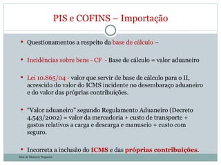 Questionamentos a respeito da  base de cálculo  –   Incidências sobre bens - CF  -  Base de cálculo = valor aduaneiro Lei 10.865/04 -  valor que servir de base de cálculo para o II, acrescido do valor do ICMS incidente no desembaraço aduaneiro e do valor das próprias contribuições. “ Valor aduaneiro” segundo Regulamento Aduaneiro (Decreto 4.543/2002) = valor da mercadoria + custo de transporte + gastos relativos a carga e descarga e manuseio + custo com seguro. Incorreta a inclusão do  ICMS  e das  próprias contribuições . PIS e COFINS – Importação Julia de Menezes Nogueira 