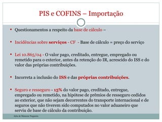 Questionamentos a respeito da  base de cálculo  –   Incidências sobre  serviços  - CF  -  Base de cálculo = preço do serviço Lei 10.865/04 -  O valor pago, creditado, entregue, empregado ou remetido para o exterior, antes da retenção do IR, acrescido do ISS e do valor das próprias contribuições. Incorreta a inclusão do  ISS  e das  próprias contribuições . Seguro e resseguro  -  15%  do valor pago, creditado, entregue, empregado ou remetido, na hipótese de prêmios de resseguro cedidos ao exterior, que não sejam decorrentes do transporte internacional e de seguros que não tiverem sido computados no valor aduaneiro que serviu de base de cálculo da contribuição. PIS e COFINS – Importação Julia de Menezes Nogueira 