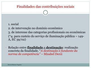 1. social 2. de intervenção no domínio econômico 3. de interesse das categorias profissionais ou econômicas (*4. para custeio do serviço de iluminação pública – 149-A, EC 39/02) Relação entre  finalidade  e  destinação : realização concreta da finalidade. “ A destinação é fundante da norma de competência”  – Misabel Derzi Finalidades das contribuições sociais Julia de Menezes Nogueira 