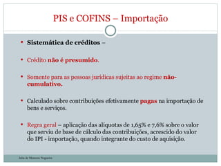 Sistemática de créditos  – Crédito  não é presumido . Somente para as pessoas jurídicas sujeitas ao regime  não-cumulativo. Calculado sobre contribuições efetivamente  pagas  na importação de bens e serviços. Regra geral  – aplicação das alíquotas de 1,65% e 7,6% sobre o valor que serviu de base de cálculo das contribuições, acrescido do valor do IPI - importação, quando integrante do custo de aquisição.  PIS e COFINS – Importação Julia de Menezes Nogueira 