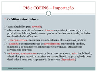 Créditos autorizados  – I - bens adquiridos para  revenda ; II – bens e serviços utilizados como  insumo  na prestação de serviços e na produção ou fabricação de bens ou produtos destinados à venda, inclusive combustível e lubrificantes; III -  energia   elétrica  consumida nos estabelecimentos da pessoa jurídica; IV -  aluguéis  e contraprestações de  arrendamento  mercantil de prédios, máquinas e equipamentos, embarcações e aeronaves, utilizados na atividade da empresa; V -  máquinas ,  equipamentos  e outros bens incorporados ao  ativo  imobilizado, adquiridos para locação a terceiros ou para utilização na produção de bens destinados à venda ou na prestação de serviços ( depreciação ) PIS e COFINS – Importação Julia de Menezes Nogueira 