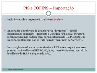 Incidência sobre importação de  intangíveis   – Importação de software de prateleira via “download” – não há desembaraço aduaneiro – Resposta a Consulta RFB de SC, 43/2009, reconhece que não há base legal para a cobrança de II e PIS/COFINS Importação (também não se trata nem de “bem” nem de “serviço”). Importação de softwares customizados – RFB entende que é serviço e portanto há incidência (RFB SC, 86/2009, manifestou-se no sentido da incidência do IRRF à alíquota de 15%). PIS e COFINS – Importação Julia de Menezes Nogueira 