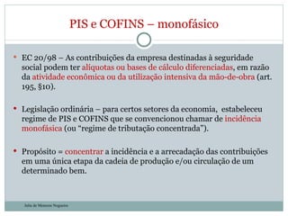 EC 20/98 – As contribuições da empresa destinadas à seguridade social podem ter  alíquotas ou bases de cálculo diferenciadas , em razão da  atividade econômica ou da utilização intensiva da mão-de-obra  (art. 195, §10).  Legislação ordinária – para certos setores da economia,  estabeleceu regime de PIS e COFINS que se convencionou chamar de  incidência monofásica  (ou “regime de tributação concentrada”).  Propósito =  concentrar  a incidência e a arrecadação das contribuições em uma única etapa da cadeia de produção e/ou circulação de um determinado bem. PIS e COFINS – monofásico Julia de Menezes Nogueira 