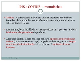 Técnica  – é estabelecida alíquota majorada, incidente em uma das fases da cadeia produtiva, reduzindo-se a zero as alíquotas incidentes sobre as demais etapas.  A concentração da incidência está sempre focada nas pessoas  jurídicas  fabricantes e importadoras  do produto.  A redução à alíquota zero pode ser aplicável  apenas à comercialização do bem  (no atacado ou no varejo) ou pode também englobar as  etapas anteriores à industrialização , isto é, relativas à  aquisição de seus insumos .  PIS e COFINS – monofásico Julia de Menezes Nogueira 