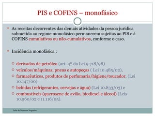 As receitas decorrentes das demais atividades da pessoa jurídica submetida ao regime monofásico permanecem sujeitas ao PIS e à COFINS  cumulativos ou não-cumulativos , conforme o caso. Incidência monofásica :  derivados de petróleo  (art. 4º da Lei 9.718/98)  veículos/máquinas, pneus e autopeças  ( Lei 10.485/02),  farmacêuticos, produtos de perfumaria/higiene/toucador , (Lei 10.147/00)  bebidas (refrigerantes, cervejas e água)  (Lei 10.833/03) e  combustíveis (querosene de avião, biodiesel e álcool)  (Leis 10.560/02 e 11.116/05).  PIS e COFINS – monofásico Julia de Menezes Nogueira 