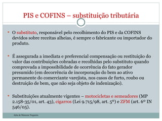 O  substituto , responsável pelo recolhimento do PIS e da COFINS devidos sobre receitas alheias, é sempre o fabricante ou importador do produto.  É assegurada a imediata e preferencial compensação ou restituição do valor das contribuições cobradas e recolhidas pelo substituto quando comprovada a impossibilidade de ocorrência do fato gerador presumido (em decorrência de incorporação do bem ao ativo permanente do comerciante varejista, nos casos de furto, roubo ou destruição de bem, que não seja objeto de indenização). Substituições atualmente vigentes –  motocicletas e semeadores  (MP 2.158-35/01, art. 43),  cigarros  (Lei 9.715/98, art. 5º) e  ZFM  (art. 6º IN 546/05). PIS e COFINS – substituição tributária Julia de Menezes Nogueira 