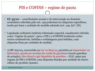 EC 33/01  – contribuições sociais e de intervenção no domínio econômico referidas pelo art. 149 poderiam ter alíquotas específicas, tendo por base a unidade de medida adotada (art. 149, §2º, III).  Legislação ordinária instituiu tributação especial, usualmente referida como “regime de pauta”, para o PIS e a COFINS incidentes sobre certos combustíveis, bebidas e embalagens para bebidas, com alíquotas fixas por unidade de medida.  A MP 164/04, convertida na  Lei 10.865/04 , permitiu ao  importador ou fabricante, quanto às receitas da venda de gasolinas  (exceto gasolina de aviação),  óleo diesel e gás liquefeito de petróleo  – GLP, optar por regime de PIS e COFINS, com alíquotas fixadas por unidade de metro cúbico do produto (pauta).  PIS e COFINS – regime de pauta Julia de Menezes Nogueira 
