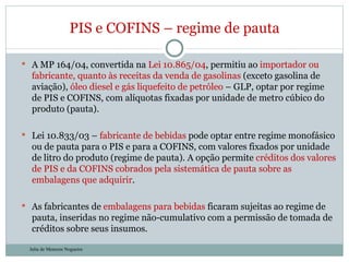 A MP 164/04, convertida na  Lei 10.865/04 , permitiu ao  importador ou fabricante, quanto às receitas da venda de gasolinas  (exceto gasolina de aviação),  óleo diesel e gás liquefeito de petróleo  – GLP, optar por regime de PIS e COFINS, com alíquotas fixadas por unidade de metro cúbico do produto (pauta).  Lei 10.833/03 –  fabricante de bebidas  pode optar entre regime monofásico ou de pauta para o PIS e para a COFINS, com valores fixados por unidade de litro do produto (regime de pauta). A opção permite  créditos dos valores de PIS e da COFINS cobrados pela sistemática de pauta sobre as embalagens que adquirir . As fabricantes de  embalagens para bebidas  ficaram sujeitas ao regime de pauta, inseridas no regime não-cumulativo com a permissão de tomada de créditos sobre seus insumos. PIS e COFINS – regime de pauta Julia de Menezes Nogueira 