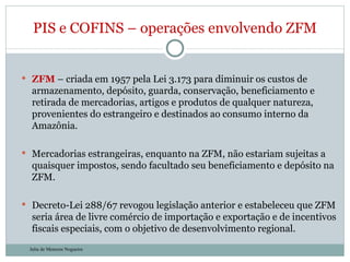 ZFM  – criada em 1957 pela Lei 3.173 para diminuir os custos de armazenamento, depósito, guarda, conservação, beneficiamento e retirada de mercadorias, artigos e produtos de qualquer natureza, provenientes do estrangeiro e destinados ao consumo interno da Amazônia. Mercadorias estrangeiras, enquanto na ZFM, não estariam sujeitas a quaisquer impostos, sendo facultado seu beneficiamento e depósito na ZFM. Decreto-Lei 288/67 revogou legislação anterior e estabeleceu que ZFM seria área de livre comércio de importação e exportação e de incentivos fiscais especiais, com o objetivo de desenvolvimento regional. PIS e COFINS – operações envolvendo ZFM Julia de Menezes Nogueira 