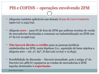 Alíquotas também aplicáveis nas demais  Zonas de Livre Comércio  (após Lei 11.945/09). Alíquota  zero  – para PJ de fora da ZFM que aufiram receitas de venda de mercadorias destinadas a consumo ou industrialização na ZFM (art. 2º da Lei 10.996/04). Não haverá direito a crédito  para as pessoas jurídicas estabelecidas na ZFM, nesta hipótese (i.e., aquisição de bens sujeitos a alíquota zero – art. 3º, §2º, II das Leis 10.637 e 10.833). Possibilidade de discussão – Haveria imunidade, pois o artigo 4º do Decreto-Lei 488/67 equiparou as vendas de mercadorias à ZFM àquelas destinadas à  exportação . PIS e COFINS – operações envolvendo ZFM Julia de Menezes Nogueira 