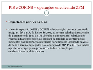 Importações por PJs na ZFM  –  Haverá suspensão de PIS e COFINS – Importação, pois nos termos do artigo 14, §1º e 14A, da Lei 10.865/04, as normas relativas à suspensão do pagamento do II ou do IPI vinculado à importação, relativas aos regimes aduaneiros especiais, aplicam-se também às contribuições incidentes nas importações efetuadas por empresas localizada na ZFM, de bens a serem empregados na elaboração de MP, PI e ME destinados a posterior emprego em processo de industrialização por estabelecimentos ali instalados. PIS e COFINS – operações envolvendo ZFM Julia de Menezes Nogueira 