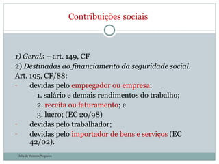 1) Gerais  – art. 149, CF  2)  Destinadas ao financiamento da seguridade social . Art. 195, CF/88: devidas pelo  empregador ou empresa : 1. salário e demais rendimentos do trabalho; 2.  receita ou faturamento ; e  3. lucro; (EC 20/98) devidas pelo trabalhador;  devidas pelo  importador de bens e serviços  (EC 42/02). Contribuições sociais Julia de Menezes Nogueira 