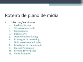 Roteiro de plano de mídia
1.    Informações básicas
     1.    Produto/Serviço
     2.    Situação do mercado
     3.    Concorrência
     4.    Público-alvo
     5.    Objetivos de marketing
     6.    Estratégias de marketing
     7.    Objetivos de comunicação
     8.    Estratégias de comunicação
     9.    Praça de veiculação
     10.   Período de veiculação
     11.   Verba disponível
 
