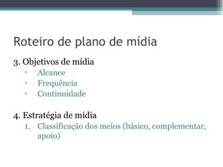 Roteiro de plano de mídia
3. Objetivos de mídia
  ▫   Alcance
  ▫   Frequência
  ▫   Continuidade

4. Estratégia de mídia
  1. Classificação dos meios (básico, complementar,
     apoio)
 