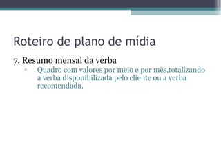 Roteiro de plano de mídia
7. Resumo mensal da verba
  ▫   Quadro com valores por meio e por mês,totalizando
      a verba disponibilizada pelo cliente ou a verba
      recomendada.
 