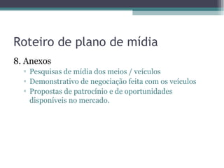 Roteiro de plano de mídia
8. Anexos
  ▫ Pesquisas de mídia dos meios / veículos
  ▫ Demonstrativo de negociação feita com os veículos
  ▫ Propostas de patrocínio e de oportunidades
    disponíveis no mercado.
 