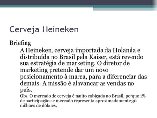 Cerveja Heineken
Briefing
    A Heineken, cerveja importada da Holanda e
    distribuída no Brasil pela Kaiser, está revendo
    sua estratégia de marketing. O diretor de
    marketing pretende dar um novo
    posicionamento à marca, para a diferenciar das
    demais. A missão é alavancar as vendas no
    país.
   Obs. O mercado de cerveja é muito cobiçado no Brasil, porque 1%
   de participação de mercado representa aproximadamente 30
   milhões de dólares.
 