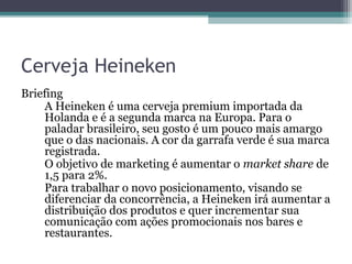 Cerveja Heineken
Briefing
    A Heineken é uma cerveja premium importada da
    Holanda e é a segunda marca na Europa. Para o
    paladar brasileiro, seu gosto é um pouco mais amargo
    que o das nacionais. A cor da garrafa verde é sua marca
    registrada.
    O objetivo de marketing é aumentar o market share de
    1,5 para 2%.
    Para trabalhar o novo posicionamento, visando se
    diferenciar da concorrência, a Heineken irá aumentar a
    distribuição dos produtos e quer incrementar sua
    comunicação com ações promocionais nos bares e
    restaurantes.
 