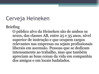 Cerveja Heineken
Briefing
    O público alvo da Heineken são de ambos os
    sexos, das classes AB, entre 25 e 35 anos, nível
    superior de instrução e que ocupem cargos
    relevantes nas empresas ou sejam profissionais
    liberais em ascensão. Pessoas que se dedicam
    intensamente ao trabalho, mas que também
    apreciam as boas coisas da vida em companhia
    dos amigos e em locais badalados.
 
