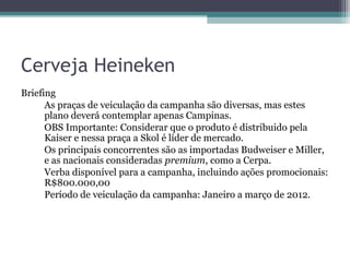 Cerveja Heineken
Briefing
      As praças de veiculação da campanha são diversas, mas estes
      plano deverá contemplar apenas Campinas.
      OBS Importante: Considerar que o produto é distribuido pela
      Kaiser e nessa praça a Skol é líder de mercado.
      Os principais concorrentes são as importadas Budweiser e Miller,
      e as nacionais consideradas premium, como a Cerpa.
      Verba disponível para a campanha, incluindo ações promocionais:
      R$800.000,00
      Período de veiculação da campanha: Janeiro a março de 2012.
 