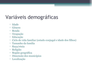 Variáveis demográficas
 ▫   Idade
 ▫   Gênero
 ▫   Renda
 ▫   Ocupação
 ▫   Educação
 ▫   Ciclo de vida familiar (estado conjugal e idade dos filhos)
 ▫   Tamanho da família
 ▫   Raça/etnia
 ▫   Religião
 ▫   Região geográfica
 ▫   Dimensão dos municípios
 ▫   Localização
 