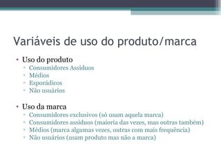 Variáveis de uso do produto/marca
• Uso do produto
  ▫   Consumidores Assíduos
  ▫   Médios
  ▫   Esporádicos
  ▫   Não usuários

• Uso da marca
  ▫   Consumidores exclusivos (só usam aquela marca)
  ▫   Consumidores assíduos (maioria das vezes, mas outras também)
  ▫   Médios (marca algumas vezes, outras com mais frequência)
  ▫   Não usuários (usam produto mas não a marca)
 