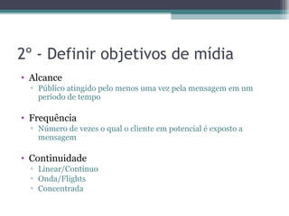 2º - Definir objetivos de mídia
• Alcance
  ▫ Público atingido pelo menos uma vez pela mensagem em um
    período de tempo

• Frequência
  ▫ Número de vezes o qual o cliente em potencial é exposto a
    mensagem

• Continuidade
  ▫ Linear/Contínuo
  ▫ Onda/Flights
  ▫ Concentrada
 