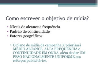 Como escrever o objetivo de mídia?
• Níveis de alcance e frequência
• Padrão de continuidade
• Fatores geográficos

 ▫ O plano de mídia da campanha X priorizará
   MÉDIO ALCANCE, ALTA FREQUÊNCIA e
   CONTINUIDADE EM ONDA, além de dar UM
   PESO NACIONALMENTE UNIFORME aos
   esforços publicitários.
 