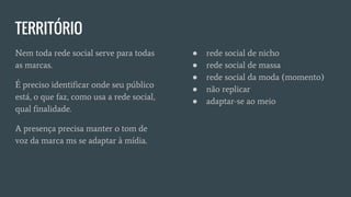 TERRITÓRIO
Nem toda rede social serve para todas
as marcas.
É preciso identificar onde seu público
está, o que faz, como usa a rede social,
qual finalidade.
A presença precisa manter o tom de
voz da marca ms se adaptar à mídia.
● rede social de nicho
● rede social de massa
● rede social da moda (momento)
● não replicar
● adaptar-se ao meio
 