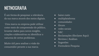 NETNOGRAFIA
É um forma de pesquisar a relevância
da sua marca através dos meios digitais.
Uma marca ou empresa pode utilizar
como meio de compreensão do público,
levantar dados para novos insights,
criações colaborativas ou identificar a
natureza de certos problemas.
Muito útil para analisar a visão do
consumidor perante a sua marca.
● baixo custo
● multiplataforma
● comunidades
● fóruns
● redes sociais
● SAC
● Reclamações (Reclame Aqui)
● Reviews / Análises
● Sugestões
● Formulário Pesquisa
 