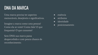 DNA DA MARCA
Uma marca precisa ter aspectos
memoráveis, desejáveis e significativos.
Imagine a marca como uma pessoa?
Como ela se veste? Como fala? O que
frequenta? O que consome?
Sem DNA sua marca passa
despercebida e com pouca chance de
reconhecimento.
● essência
● atributos
● identidade
● posicionamento
 
