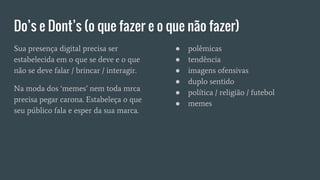 Do’s e Dont’s (o que fazer e o que não fazer)
Sua presença digital precisa ser
estabelecida em o que se deve e o que
não se deve falar / brincar / interagir.
Na moda dos ‘memes’ nem toda mrca
precisa pegar carona. Estabeleça o que
seu público fala e esper da sua marca.
● polêmicas
● tendência
● imagens ofensivas
● duplo sentido
● política / religião / futebol
● memes
 