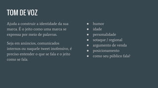 TOM DE VOZ
Ajuda a construir a identidade da sua
marca. É o jeito como uma marca se
expressa por meio de palavras.
Seja em anúncios, comunicados
internos ou naquele tweet inofensivo, é
preciso entender o que se fala e o jeito
como se fala.
● humor
● idade
● personalidade
● sotaque / regional
● argumento de venda
● posicionamento
● como seu público fala?
 