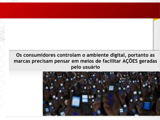 Os consumidores controlam o ambiente digital, portanto as marcas precisam pensar em meios de facilitar AÇÕES geradas pelo usuário 